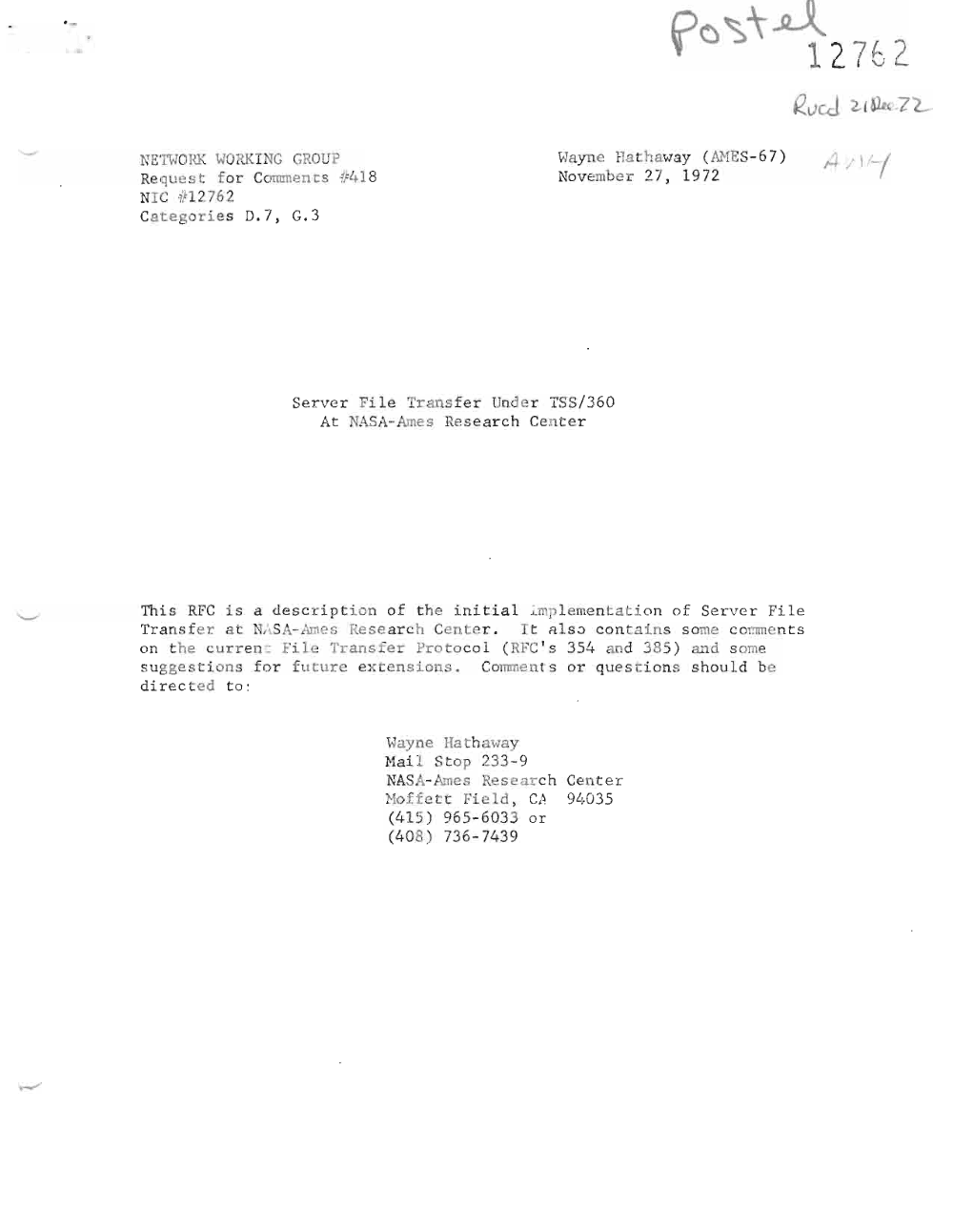 Page 1: '
1 2.762
NETI-l OHK WORK I JG GROU ? Hayne Hathawa y ( flJ.1E S- 6 7)
Requ est for Comm en t s ~418 Novembe r 27 , 197 2
Nr c if1 276 2
Ca t e gor i e s D. 7 , G. 3
Se r ve r Fi le Tr ansfer Und er TSS /3 60
At NASA-Am e s r esea r c h Cen t e r
r ni s RFC i s a des cr iption o f the i ni t i a l ~mp l e m e n t a t i 0 n o f Se r v e r Fi le
Tr a n sf e r. at N,\ S -I. -Ames r e s e ar ch Ce nt r , I t a l s o c o n t a in s s ome c c mm e n t s
on t he c u r r e n ~ Fil e Tran s f e r Pro t oco l ( RFC' s 354 -od 3 85) and so me
s ugge s ti on s f or fut ur.e ex ens i on s . Comme n t s or que s ti on s s ho u ld be
di r ect e d t o :
' .J ay ne Ila r haway
Na il St op 233 -9
i TA SA- ne s Rese a r ch Cent e r
Ho f f e tt Fie l d , C l~ 9l~ 0 3 5
(415 ) 965 - 6033 or
(408 ) 736- 7439