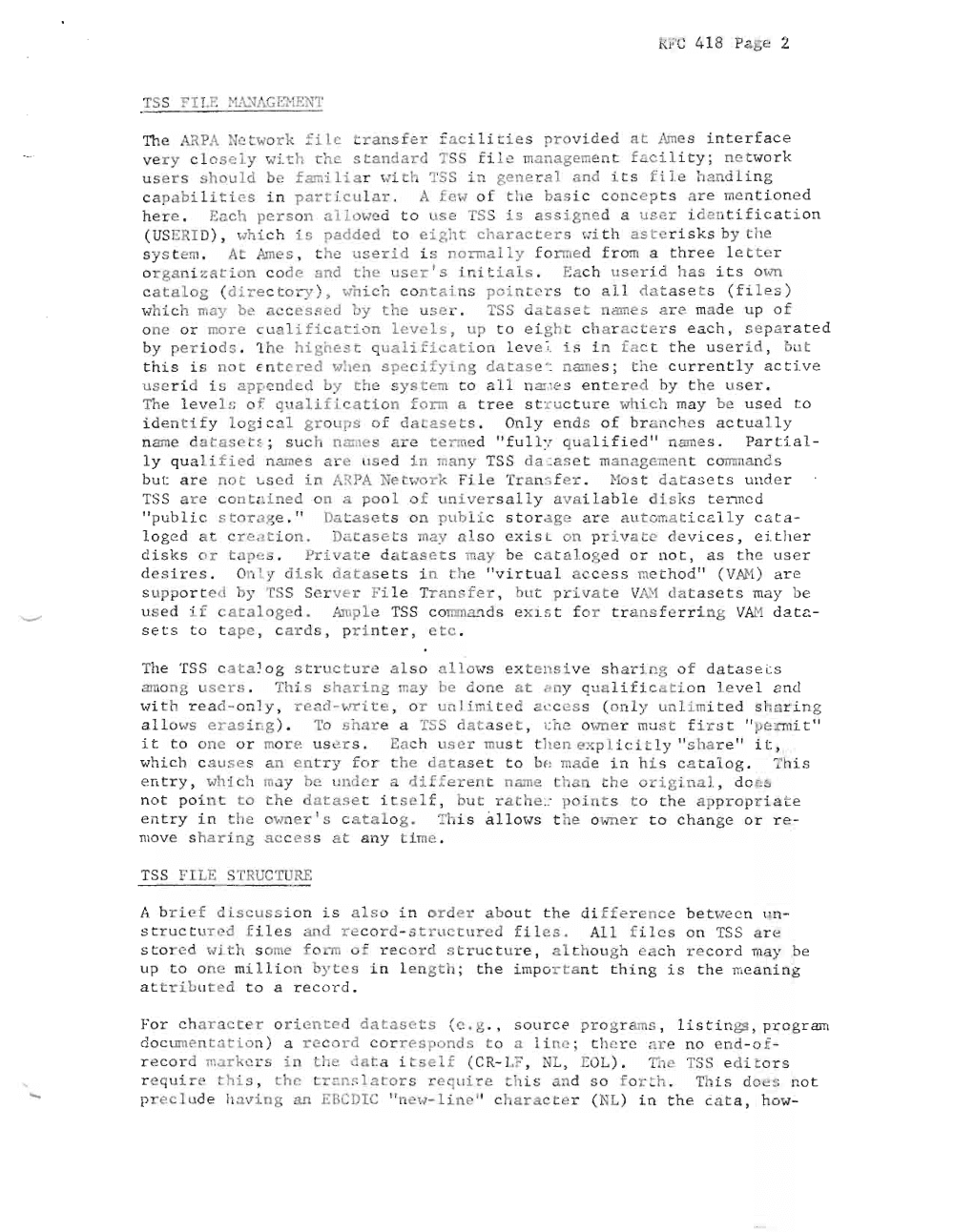 Page 2: RFC 418 Pa ge 2
TI1e k1PA Net wor k =ilc t ransf er f acilities p r o v i d e d a t Ames i n t e r f a c e
v e r y cl o s e ly with the st an d a rd TSS fi l e man a g ement f a cility; n etwor k
u s e r s s h o u l d b e f arai I iar wit h TSS in g e n e r a l a nd its f i Le handling
c a p a b i l i t i e s i n part ic u la r . A few o f the ba si c con c epts are me n tione d
h e r e. Ea ch per so n a llowe d t o use TSS i s as si g n ed a use r id en t if icat i o n
( USERI D) , wh i c h i s pa dded to eight cha r a c te rs ui th a ste r i s k s by the
s y s t eru, At Am e s , t h e u s e r i d is norm ally f o rme d from a three l.e t t er
o r g a n i z a t i o n co d e a nd the us e r I s Ln i t i a l s , Ea c h us e r i d has its own
catalog ( d i r e ctor y ) , wh i c h co n t s ins poi n te r s to a ll da t a s e t s (files)
wh i c h may be acc e s s e d by t he u s e r . TSS da ta set n am es a re ma de up of
one or more cu al i f ic a t ion l e v el s, up to e igh t ch ar a ct er.s each, sep ar ated
by pe r io d s . 1 h c highes t qu a l i f ic a t io n l c ve~ is in fac t the u s er i d , but
t his i s no t En tered whe n s p ec i f y i n g da t as e '; n ame s ; t h e c ur r e n t l y a c t i v e
uBerid i s a pp e nded by t h e s ystem to al l n m: es entered hy the user .
The Leve ln o f. q ua l ifi cat i on form a t r e e s t r u c t u r e wh ich may be us ed t o
i d e n t i f y lo g ical gr o u ps of da t a s ets . Only ends o f br -nch es a ctually
n am d a t asc t s ; suc h n aine s are t e rrne d " f u l l y qualified " n am es . Pa r ti al
ly qu a li f i e d narne s a re u s e d i n man y TSS d a ca s e t man age ment c omma n d s
but a r e no t u s e d in AI{ PA Ne tw o r k Fi l e Tr an sf er . Host d atase t s u n d e r
TSS are co n t a L ne d o n a po ol of un ivers a ll y a va ilable disks tenne d
" p ub l i c s to r,g e . " Da t s e t s o n p u blic s to rdg c ar e au t omatica lly c a t a
l o g e d at c r e ...,t i o n . Da t a s e t s may al so e x is t on pr iva t e d e vi ce s , eit her
d i s k s o r t a p es . Pri v a t dat as et s may be c 3t a lo g e d or n o t , a s the u ser
d e s Lr-e s , On I y disk datas e t s i n the " v i rt u a l a c c e s s me t h od " ( VAH) are
s up po r t e d by TSS Ser v er F il e Tr a n sfer , but private ViI:'1 datas ets may be
use d .: f c a t a l o g e d . Ampl e TSS co mmands exi s t for tr a n s ferri n g VJJ:1 d a t a
s et s t o t a pe , c a r d s, pri nter , etc .
The TS S c a t a l o g struc ture a lso a Ll ows ex t e n s i v e sh ar in g of d a t a s e c s
amon g u s ers. Th i.s 'har in g n:ay he don e a t ny q:.la li fic a tion le ve l nd
wL th rea d -onl y , r e ad-wr i t e , o r u al i mi ted ac c e s s ( o n l y unl imited sh aring
a ll ows e r as I ng ) , To shar e a TSS da .a s e t , r.he owne r must firs t " pe rm i t "
it t o on e or mor e u s e r s , Each u s er must the n e x pl i c i t l y " s h a r e " i t,
wh i ch c a u s e s a n e n t r y for t h e d atase t t o be mad e i n hi s c at a l o g . T his
e n try , which ma y he u nd er a dif f erent n ame t h an the o ri gin al, do e s
n o t poi n t t o the d a t a s et it s e l f , b u t rathe . ~ p o i n t s to t h e appropr i ate
e ntry i n th e own e r IS c a t a l o g , T i s a l l ows t ' e own e r t o c h a n g e o r re
mo ve s h a r i n g acc ess a t any im e .
TS S FI LE ST RGCTU RE
1\ b r i e f discus s ion is al s o i n r d e r ab o u t the d iffere nc e be twe c n un
st r u c t u r e d f iles a nd re c o r d - s truc t u re d f il e s . All f i l e s on TSS are
st o r e d 'Io1 i t h so me f o rm o f re cord s ru e t ure , a I tho u gh eac h r ecord may be
u p t o on e mi l lion byt es i n l e n g t h; the i mpo r t a n t thing i s the mean i ng
a t tribut ed to a record .
F or har a c t e r o rie nt ed d a t a s e t s (e. g . , s ou rc e pro gr ams , l i s ti n gs, pr ogr am
d o cum en t a t i on ) a r ec o r d c orr e s p o nd s to a 1 i n c ; t h e r c ar e no end -of
r ec o r d mark e rs in the da t a it s el f (C R-L?, NL, r:OL) . Th e TSS e d i t o r s
require t his , t h e t r r.ns l a t o r s re q uir e thi s and so for t h. Thi s do es not
p r e c l ud e h av i .n g a n EBCDIC "n ew- Li n c " cl a ra c te r ( NL) in h e c a t a , how