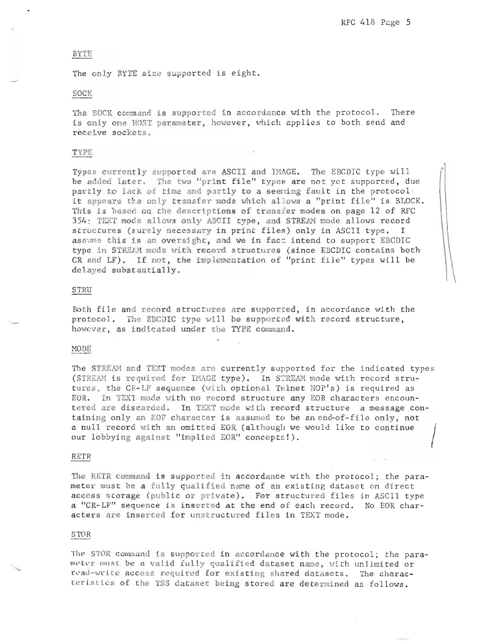 Page 5: RFC 4 1 8 Pa g e 5
BYTE
Th e o n ly BYTE size s ~pp o r te d is ei ght .
SOCK
The SOCK c o n:m a n d is supp orted i n ac c or d a nc e ' vi t h th e p r o t oc o l . The re
i s o n l y one HOST pa rame te r , how e ve r , wh i c h app l i es t o bo t h s e n d a n d
r e c e i v e s o c k ets.
TYPE
Ty p _ cu rren t ly supp o rted are . SC ll an d ll'lAGE. Th e EBC DI C typ e "7i 11
be a d d e d l at e r . The two " p r i n t f il e " t y pe s a r e n o t y e t su p po r t e d , du e
p a r tl y t o la ck of t ime and part ly t o a seen ing fa u l t i n t he pr ot o c o l
i t appears t l .e only t r a n sf e r mo d e wh i ch a ll ows a " p r i n t fi l e " i s BLOC K.
Th is i s baser. on the d e s c r i p t i on s o f t r a ns :Ee r mod es on pa ge 12 o f RF C
3 51~ : TEXT mod a Ll ows on ly ASCII t yp e, a n d ST RE AH mou e a l Lows r e c o r d
st r u c t u r e s (s u r e l y n ec e ss a r y i n p r in t f i les ) o nly in ASCI I ty pe . I
a s sum e t h i s j.s an ov er si gh t ; a nd '17(: i n f a c c i n t e n d t o s u pp o r t EBCDI C
typ e i n S TRELM mode Hi th r eco rd st r u c t ure s (si n c e EBCDI C c on t a i n s b o th
C , and LF ) . I f n o t , th e i mp l eme n t ati o n o f " p ri n t f il e " t yp e s .wi ll be
d e l a y e d s u b s ta n t ia l l y .
STRU
Bot h f i l e a nd rec o r d s tr uc t u r es a r e s u p po r t e d , i n a c co rda nc e Hi th the
p r o t o c o l . Th e EBC DI C ty p e ""i ll be s u p po r te d w it h re c o r d st r u c tu r e ,
h owe v e r , a s i n di c a t ed un d er the TYPE c omman d .
r-10D E
The STREi\H a nd TEXT modes are c ur r e nt ly s up po r t e d for t he i ndic at e d t y pe s
( STREAH is r e q u ired fo r HIAGE t yp e ) . I n S ':":' REAJ.'1 mod e "7ith reco r d s tr u
t u r e s , th e CE- LF s eq u e n c e (wi t h o p t i o n al Te l ne t; NOP ' s ) i s r e quir ed a s
EOR. In TEX1 mode Hi t h no re c o r d s t r u ctu r e an y EOR c h ar ac t er s e n c o u n
t e re d are dis c ar d e d . I n TEXT mode wi th r ecor d s t r uc t u re a messag e c o n
t ai n i n g o nl y a n EOF c h a r ac t e r is as s umed t o be a n e nd- o f - f i l e o nl y , n o t
a nu l l r e c o r d ' l7 i th a n a mi t t e d EOR ( a l t ho u g h we wo u Ld l ik e to c on t i.n ue /'
o u r l o bb yi ng aga ins t " i mp li e d EOR" c o n c e p t s ! ) .
RETR
The RETR c omm a n d i s s u p po r t e d i n a c c o r dan c e wi t h th e pr o t o c ol ; . the p a r a
me t e r mus t be a fu lly q u a li f i e d n ame o f an e xi s t i n g da ta s e t o n d i re c t
a c c e ss st o ra g e (pub l i c o r pri va t e ) . Fo r s t r u c t u r e d fil es i n ASCI I t y pe
a " CR·· LF" s eq ue nce i s in se r t e d a t th e e n d o f e ach re c o rd . No EOR ch a r
a c t er s a re i n s e r t e d f o r u n s t r u c t u r e d f il e s in TEXT mode .
S Ta R
T he STOR c onau a n d is S lip o r t e d in a c c o r dan c e wi t h th e p r o t o c o l ; t he pa ra
mo t c r mus r be a va lid f u l ly qual if ied d atase t n amc , H it h u n l i mi t e d o r
r <' nd - wr i t . a c c e s s requ i r ed f o r e x i s t ing sh a re d d a t a s e t s . The c h a r a c
t e r i s l ic s o f t he TSS da ta set be ing sto r ed a r e de t er~ mi ne d a s f ol l ows .