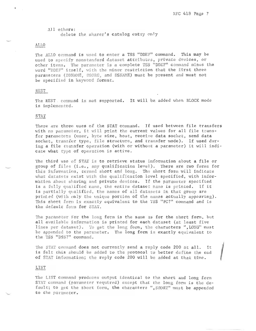 Page 7: RFC 418 Pa ge 7
.1 1 oth ers :
d elete t he sharer 's c a t al o g en try on l y
ALLO
The AL LO c orrman d is se d t o enter a TSS " DDEF11 c o rrm a n d . Thi s may be
used to sp ci f y non st a n dard d at aset a ttr ibute s , p ri vat e de i c es, or
o t he r i t ems . The par ame ter is a omp let TSS " DDEF" c o rrun and mi nus t he
wo r d "DDEF" itse lf, wi t h t he mi no r re str ict ion t ha t t he f irs t t hr e e
pa r ame t e r s (DD.TANE, DSOR G, and DSNANE ) mus t be pr e se n t and mus t no t
be s pecifi ed i n ke )~ord fo rmat .
REST
The REST . co mm a nd i s not s upported. It Hill be add e d when BLOC ' mode
i s i mp l eme n t e d .
STAT
There ar e th ree u s e s o f th e STAT c o mm a nd . If u se d b et we e n f i l e t r a ns f er s
wi t h no prrrame re r , i t pill pr i nt t he c ur r e nt val ue s f o r a l l f i l e t r an s
f e r pa r ame t e r s ( u s e r , by te s i ze , h o s t, r e ce i ve data s o c k e t , s e nd d a t a
socke t, tran sfer type, fi le s r uc t ure , a nd t r a n s f e r mode ) . If us e d du r
in g a fi l e t ra n sf e r op e ra t i on ( wi t h or wi t hou t a pa r ame t e r ) i t wi l I i nd i
c a t e wha t ty pe o f ope r a t i on i s ac tiv e .
The t h i r d US2 o f STAT is t o ret r i .v s ta t us i. nf on na t i on abou t a f i le or
gr oup o f fil e s (i . e ., any qu ali f ic a t i on Lev e L } , The r e a re t wo fo rms f or
this f nf o rma t Lon , t e rm ed shor t nd l ong . Th e short f orm w i Ll, in d ic a t e
wh t dat as e ts e" i s t wi h the qualificat io n l e v e l s pe c ifi e d , Hit h i n f or
lna t i on abo ut s 1 a r ing an d p ri v at e devi ces . I f the p a r ~n e t e r spe c if ierl
is a f u l l y q ual i f i.e d n ame , the e tire da ta se t name i s pr inte d . If i t
i s p a r t i a l Ly q ua Lt f i e d , t he names o f al l d a t as e t s in t ha t gr oup ar e
print ed (Hi t h o n l y t l e m i q ue por t i on o f the names a ct ua l l y ap pea ri ng ) .
Th is . hart f orn i s exactly eq ui valent t o the TSS "PC ?" c omm a nd and i s
t he deraul. fOlm fo r STAT.
The pa r ame t e r f or t h e:: l ong form ' s t he s ame as f or t he sh or t fo rm , bu t
all av ail ~ ble i n f orma t i on is pr inted f o r e a c h data se t (a t lea s t f i ve
l ines p e r data set). '1'0 get the lo n g form , t he cha ra c ter s " , LONG" mus t
be app e ld ed to t he pa r a~eter . The lo n g fo rm i s e xa c t l y eqUivalen t t o
t he TSS " DSS?" c omm a nd .
Tt,e TAT c o mm and d oes not c ur rentl send a rep l y co de 200 at al l . I t
is elt t his sholld be a dde d to the pr ot oc ol t o be t ter d efine the e n d
o f STAT inf o rma t ion ; the r e pl y code 200 wil l be a dd e d at t h a t t ime .
LIST
The LIST c o mm a nd pr oduc e s ou tpu t i de nt ic a l to the s ho r t and long fo rm
ST,\T c omm and ( pa r ame t c r e qu ired ) e xc e p t t h a t th e lo ng form is t he de
fault ; to ge t t he short f orm , the chnr a c t er s " , HORT " must be a ppe nded
to th e p~r am ete r .