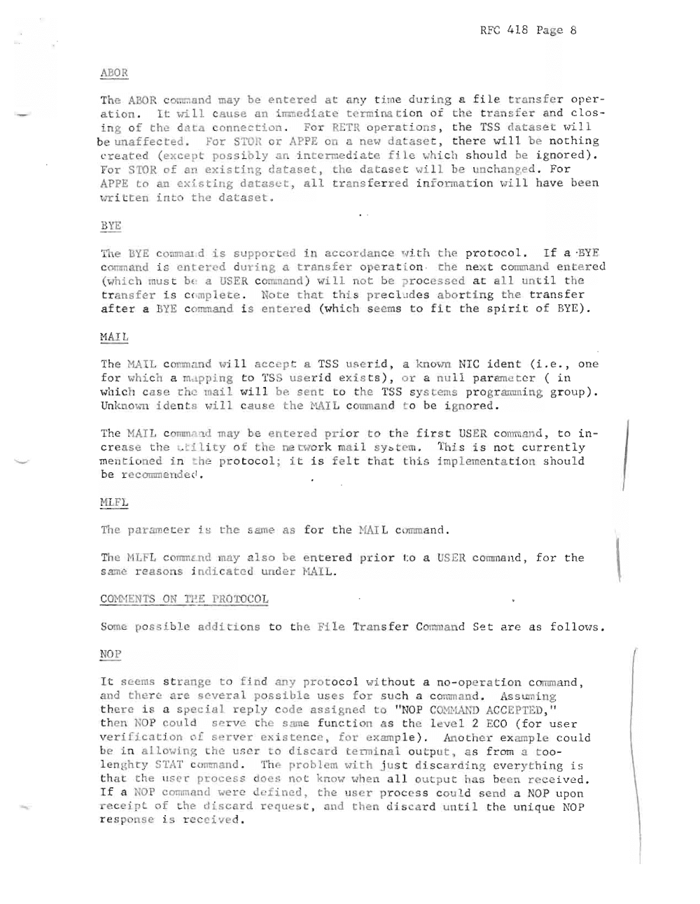 Page 8: RFC 418 Page 8
ABOR
Th e ABOR c o mm an d may be en te red a t any ti me dur ing a f i. Le tr ansfer o pe r
ation . I t vri Ll c au s e an i mm e di at e t c rmi na t i on o r the t r a n s f r and c l o s
in g of th e d~ ta c o n n e c t i o n. Fo r RETR o p er at io n s , the TSS d~ t as e t will
b e un aff ect e d. Fo r STOR or APPE 0 a new da t a s e t , ther e will b e no th ing
c re a t ed ( e xc e p t poss ib ly n Ln t c rme d i. t e f ile whi ch should be i g no r e d ) .
For STOR of 81 exist ing d ataset , th e d atase t wi l l be u n c h a n ge d. F or
APPE t o an ex i s t Lu g d a t a s c t , a l l tr a n sf erred i n f o rm a t io n vi. Ll ha ve been
wr i . t e n in t o the d a ta s e t.
BY E
Th e BYE c o mm ar d i s su p po r cd in ac co r d ance ~ 'li h th e pr o t o c o l. I f a ·BYE
c o mm a n d is entered du r i n g a t ra n sf e r op erat i on · t he nex t co mm a n d en te rcd
(wh i c h mu s t b e a USER co rnm an d ) wi Ll n ot b e p r oc e s s cd a t all u n il t h e
t ran sf er is c( .mplet e . Not e t h e t th is p r ec l udes a bo r t i n g the t r a n s f er
after a BYE c o ~mand i s e n t er ed (wh i ch s e ems t o f i t the s p iri t of BYE ) .
HAIL
The l lAI L c onm a n d , .,ill acc e pt a TSS us e r Ld , a kn own NI C i d e n t (L e . , o n e
f o r \..hi ch a m. rpp i n g 0 TSS u ser i d exists ) , o r ~ nu ll p ar -ame rc r ( i n
wh i.c h c ase t h c ma i l will be sen t to t h e TSS s y s tems pxo gr amm i.n g gr ou p ) .
Unl nO\·;'11 ide n t s \.,i 11 c a u s e the NAI L co rrnn n d t o b i gn or e d .
The 101 TL c omm. nd may be ente r e d pri o . to t h e f ir t USER c o mm a n d , to i n
c r as e th e i.c LLi, t y o f th e ne two r k mai 1 syo em. Th is i s no t c u rr e n t l y
mentio ned in t he protocol; it i s f elt tha t t hi s imp lementation s h o ul d
be r ee omrnendc I .
HLFL
The p a r amet er L s t he same as for t he HAI L c omm a n d ,
The NLFL c o rnm s.n d may als o be enter d pr io r t o a US ER command , f o r t he
s ame re aso ns i n d ic at e d und er ~L~IL.
c m r-1EN'IS ON 'IE ..:. PRO TO COL
Some po s sib le a dd i t ion s t o th e Fi l e Tr a n s f er Comma n d S et re as f o l l ows ,
NOP
I t s e e ms str a n ge t o f in d any pr ot oco l ' '''i th o u t a no - op e rat i on c omm an d ,
a n d th e re ar e severa l p ossibl e us e s for s uc h a command . As s tnnin g
t h e r e is a s p e c i a l reply c od e as s i gn e d to " NOP C O ~ 'l l ' W; ACC EPTED, "
t h e n NOP could se r ve .he s ~n e fun ct io n as th e l e vel 2 EC O (fo r user
v e r i f i c a t i o n of s er ve r e x is te n ce , fo r e xam p l e ) . Anothe r ex amp le co u ld
b e in a ll owing he us e r t o d iscar d term i n a l o u t p u t , as f r om a to o
l e n gh t y STAT c ornman d , Th e problem "' ith j us t disc ardin g ever ythin g is
th a t th e lIs e r process do e s n ot k n m'" ""he n a l l o u :pu t has be en r eceive d .
If a NOP co mma 1u we re c1 -f i ne d , t h e tls er pro c ess c o u ld s e nd a NOP upo n
r ec ei pt of t h e dis ca r d r e qu e~t , and t h en di s ca rd un t il t he unique NO P
esp o n s e i s rec e i v ed .