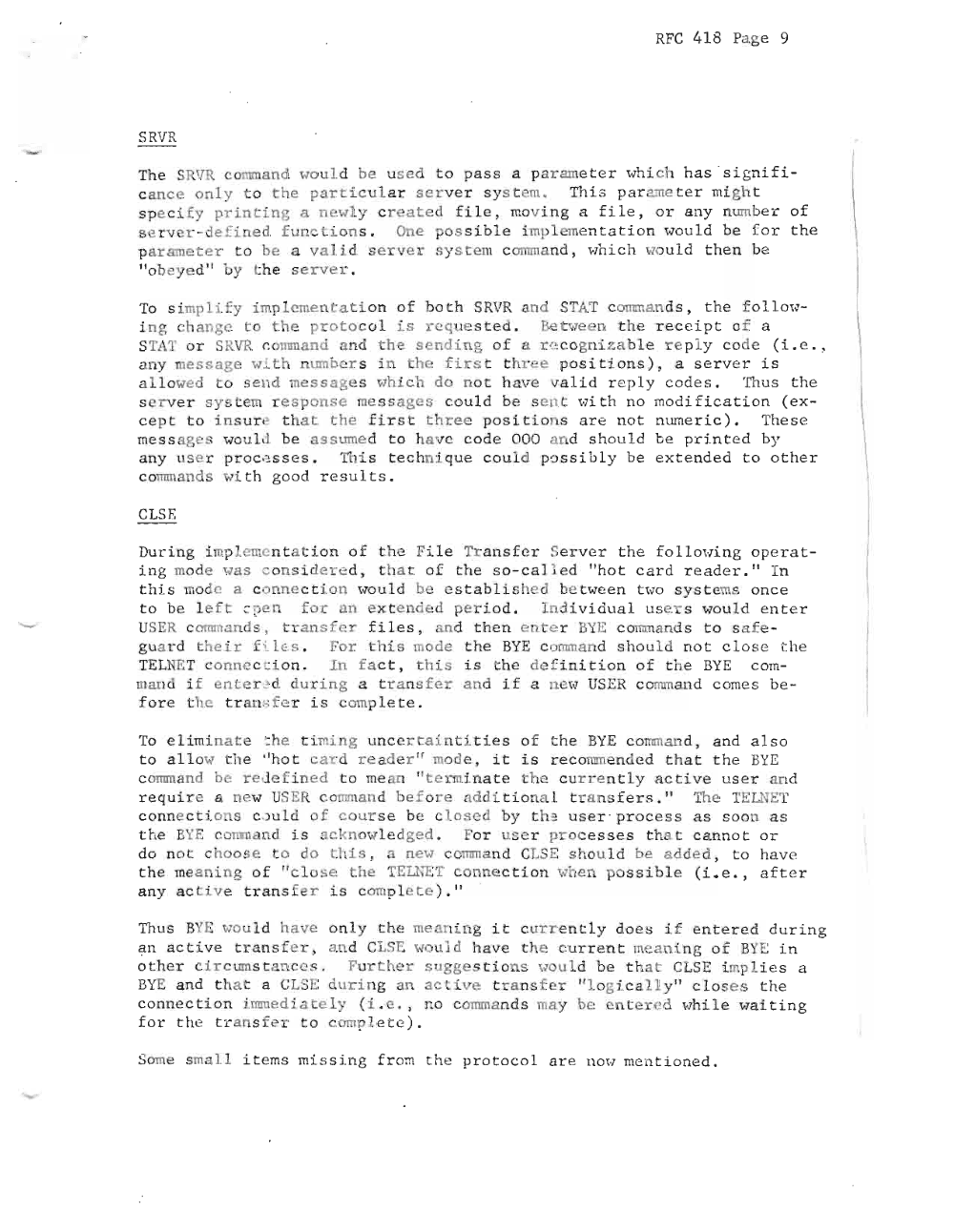 Page 9: RFC 418 Pa ge 9
SRVR r
The S VR CO l. , a nd wou Ld be used t o pa s s a par ame t e r whi ch ha s ' s i gn i f i
c a nc e only t o the p art i cular s er ve r s y s t em. Th i s p ar ame t e r mi gh t
s pe cify p rintin g a newl y c r e a t e d fi le , .ov i ng a fi Le , or an y n umbe r of
s er v er - de f i ned functions . One o ssi bl e i mp le men t a t io n wou l d be f o r t he
pa r ame t e r to be a v a li d s e r v er s yst em c omm a nd , whi c h w u l d t h en be
It ob ey ed " by th e s er v er .
To s implify i mpl emen t ation o f bo t h SRVR a nd STAT c omm an ds , th e f o L l ow
i n g ch a nge t o th e pr oto c o l is req ue s t e d . Be t we en t he re ce i pt o f a
STAT or SRVR r.mrnn a nd a nd t he s en d ing o f a rn c ogn iza bl e r e ply co de (i. e.,
an y mess a ge H.Lt h n umbe r s i.n t he fi rs t t h r e e po si t i ons ) , a s er ve r i s
a l l owed to send mess a g es wh i c h do no t h ave va l i d r e p ly c ode s . Thus t he
se r ve r 8Y t e rn r e s pon s e mes s age s cou l d be se n t with no mod i f i c a t i on ( e x
ce p t to Ln s ur e t h a t the f i rst tree pos i t i o s ar e no t nume r i c ) . The se
me s s age s wou l d be assume d t o h a ve co de 000 a nd s hou l d be pr i n te d by
a ny us e r pr oce s s e s . Thi s t.e c hn i qu e c ou l d po s s i b l y be ex t e nd e d t o o t he r
cOlum ands wi t h goo d r e s u l t s .
CLSE
Dur i ng i mp emcn t a t i on o f t he Fi l e Tr a n s fer J er v e r th e f ol lo wi ng ope r a t
i ng mode was c ons i d e r e d , t ha t of t he s o - ca l l ed It ho t c a r d r e a de r . 1t I n
t h i s mode a c onne c t i on wou l d be es t a bl i s hed b et wee n t H O s y s te ms onc e
t o be l e f t ~ ~e n for an ex te nde d pe r i od . I nd i v i d ua l us e s wou l d en te r
USER c omm a nds , t rans fer fi l es , an d th en en te r BYE c omm a nd s t o s a f e
gu ard their f i Le.s , For t h is mode t he BY E c o mm an d sh o ul d no t c l os e t he
TEL NET c o n n ec ~ i o n . In fa c t , this i s he de f in i t i on of t he BYE co m
man d i f ente r 2d dur i ng a tr ans f er an d i f a ne w USER c o mm a nd c om e s be
f or e t he r an .s fe r is iom p l e t e .
To e H rn f. n at e : he t i mi ng un c e rt a i n t i t i e s of t he BYE co mm a nd , an d a l so
to a I Low th e "ho t c ar d rea de r " mode , it is re commen ded tha t t he BYE
c o mm a nd be r e de fin e d to mean " t e rmi na t e t he c ur r e n tl y a c t i ve us e r an d
req u ir e a ne w USE R c o mm a nd be fo r e ad di t i on a l. t r a n s fe rs . " The TELNET
c onne c t i on s c )u l d f cou r s e be c l os e d by t h ~ t s e r" pr o ce s s a s s oon a s
t he BYE co mma nd i s ackn ow l.e dg ed . For sc r p ro c e s s e s t ha t c a nno t or
do no t choo s e to do this, a new comm a nd CLSE sh ou l d be a dde d , t o ha ve
t he me a ni ng o f "c l o s e the TEUiliT c onne c t io n when pos s i b le ( Le. , aft er
a ny acti ve t r a ns f e r i s comp le t e ). "
Thus BYE wou l d h ave on l y th e mean i ng i t c ur r e n t l y do es if e n t e r ed d ur ing
? n a c t iv e t r an s f er , an d CLSE wou ld ha ve th e cu r r e n t me ani ng of BYE i n
o t he r c i r c um s t a n ce s . Fu rth er sugge s t i o .s wou Ld be t ha t CLSE i mp l i e s a
BYE an d t ha - a e LSE d ur in g a n aC l.ive t r a ns f e r " l og i c a ll y " clo s e s th e
conne c t i on i mm ed i a t e l y (L e. , r:. o co mm a nd s may be c t e r e d whi l e wa i t i n g
fo r th e tra n sf e t o c omple te ) .
Some s mall i t ems missing fr om t he p r o t o c o l a r e 11m·1 me n t i one d .
\
\