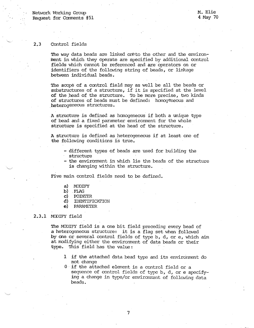 Page 7: -,
Nat\vork V\orking Group
Request for Carrrents #51
M. Elie
4 May 70
2.3 Control fields
'!be way data beads are linked ore to the other and the environ
ment in which they operate are specified by additional control
fields whi.ch cannot be referenced and are operators on or
identifiers of the follo.ving string of beads, or linkage
between individual beads.
The scope of a control field may as well be all the beads or
substructures of a structure, if it is specified at the level
of the .he ad of the structure. To be more precise, two kinds
of structures of beads must be defined: hcmogeneous and
.heterogeneous structures •
.A structure is defined as hanogeneous if both a unique type
of bead and a fixed pararreter environrrent for the whole
structure is specified at the head of the structure.
A structure is defined as heterogeneous if at least one of
the follcwing conditions i's true ..
- different types of beads are used for building the
structure .
- the environrnent in which lie tile beads of the structure
is changing within the structure.
Five main control fields need to be defined.
a) MODIFY
b) . FLAG
c) POINI'ER
d) IDENI'IFlCATION
e) PARAMETER
2.3.1 MODIFY field
'!he HODIFY field is a one bit field preceding every bead of
a heterogeneous structure: it is a flag set when follo. ~·ed
by one or several control fields of type b, d, or e, which aim
at modifying either the environment of data beads or their
type. '!bis field has the value:
1 if the attached data bead type and its envi.romrant; do
not change
o . if t11e attached elernent is a control field or a '
seque nce of control fields of type b, d, or e specify
ing a change in type/or environment of follo.ving data
beads.
7