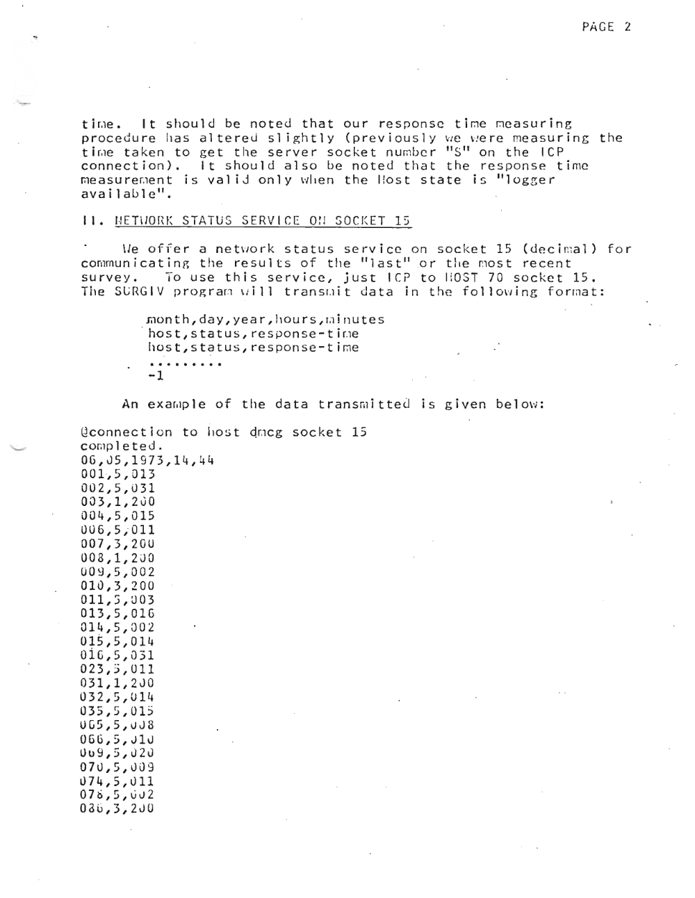 Page 2: PAGE 2
t l r.ie • It should be noted that our r e s p on s c t l me rnea s u r l n g
procedure h a s a l t e r e d slightly (prev iously vie v.e r e me a s u r i n g the
t l r.ie taken to get the server socket n urnb c r "S" on the lep
connection>. It should also be noted that the response ti me
me a s u r e r.ie n t is val iJ only when the I !ost state is "log zer
available".
J I. I ,! ET \ J0 r,K S TAT U SSE RV ICE 0 tJ SOC l( ET 1:;
\I e 0 f fer a net\"10 r k s tat u sse r vic eon soc k e t 15 ( dec i n:a 1 > for
comrnun i c a t i n g the results of the "last'! .o r t he no s t recent
survey. To use this service, just l Cf' to HOST 70 socket 15.
The SLRGIV p r c g r art v. l l l t r an sr.i i t data in the f o l l ow i rig f o rma t :
mo nth, day, yea r , h 0 u r s , r;l j 11 u t e s
host,status,response-ti~e
ho s t s s t a t us , r e s pon s e t l me .'
.. . . . . . . . r
-1
An e x ar.ip l e of the data t r an sm l t t e d is given b e l ow ;
ilconnection to host dr .icg socket 15
cor.ip 1 e ted.
OG,J5,1973,14,44
001 ·,5,013
002,5,031
003,1,200
004,5,015
UUG,5;011
007,3,20U
008,1,2JO
009,5,002
010,3,200
011,S,U03
013,5,01G
014,5,002
015,5,014
OiG,5,u;;1
023,3,011
031,1,2JO
032,5,U14
035,5,015
UG5,5,uJ8
OGG,5,J1u
Ull9,5,J2u
07u,5,J09
u74,5,u11
07/),5,002
08G,3,2JU