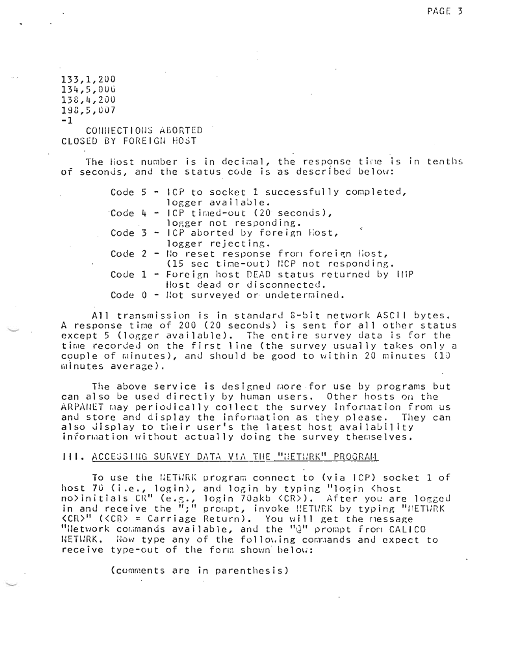 Page 3: PAGE 3
133,1,200
134,5,QUG
138,4,200
198,5,007
-1
COflllECT 10[1$ ABORTED
CLOSED [3 Y F0 r\ E I GI~ H0 ST
The l iost number is in de c l ma l , the response t l rie is In tenths
or seconJs, and tile status co de isas described be l ow :
Code 5 - IC? to socket 1 successfullY completed,
logger availa~le.
'Co d e 4 - ICP t i ru e d-r ou t (20 ' s e con d s L,
lo~ger not res ponding.
Code 3 - ICP aborted by foreign l.o s t ,
logger rejecting.
Code 2 - flo reset response f r or .i f o r e izn lio s t ,
(15 sec tir.lc-out) ncp not rcspondin [;.
Code 1 - Fo r e l g n host DEAD status returned by IflP
Host dead or disconnected.
Code 0 - Ilo t surveyed or ' un de t e rra l ne d ,
All t ran s m iss ion i sin s tan dar J 8 - bit netVJO r k AS C I I b y t e s •
A response tir.le of 200 (20 seconds) is sent for all other status
-- except 5 (logger available). The entire survey data is for the
time recorded on the first 1 ine (the survey usually takes only a
co u p 1e 0 f r, r l nut e s ), and s h 0 u 1d beg 0 0 d to VJ i t h i n 20m i nut e s (1 0
ml nu t e s average).
The above service is designeJ ~ore ·for use by programs but
can also be used directly by human users. Other hosts on the
A HP1\fJ [T r,I a y per i 0 J i c a l l y colle c t the sur v e yin f 0 rr .1 a t ion fro m u s
anJ store and display the l n f o rma t l on as t he y please. They can
also Jisplay to their user's the latest host availability
l n f o rr.ia t l on w i t hou t actually doing the survey t her.ise l v e s ,
III. ACCE:';SIIIG SUI\VEY D/\T'\ Vii' TilE Ir:ET\:RK" PROGRAf·l
To use the I;ET~:RI~ p r og r am connect to (via fCP) socket 1 of
host 70 (i.e., login), and login by typing "I o a t n <host
no>initials CI\." (e • .~., login 70akb <CR)>. After you are l og g e d
in and receive the ";" o r or.ip t , invoke f!ET\Ir.K by typing "r 'ETl;RK
<cn>" «Cr<> = Carriage Return). You Vii 11 get the ri e s s axe
"Ile two r k cor .iman d s available, and the "Q" p r omo t f r ort CALICO
fJETlmK. i ·JoYJ type any of tile f o l l ov.Ln g comr.ian d s and expect to
receive t ype ou t of tile f o rm shown be l ov. :r
(comments are in parenthesis)