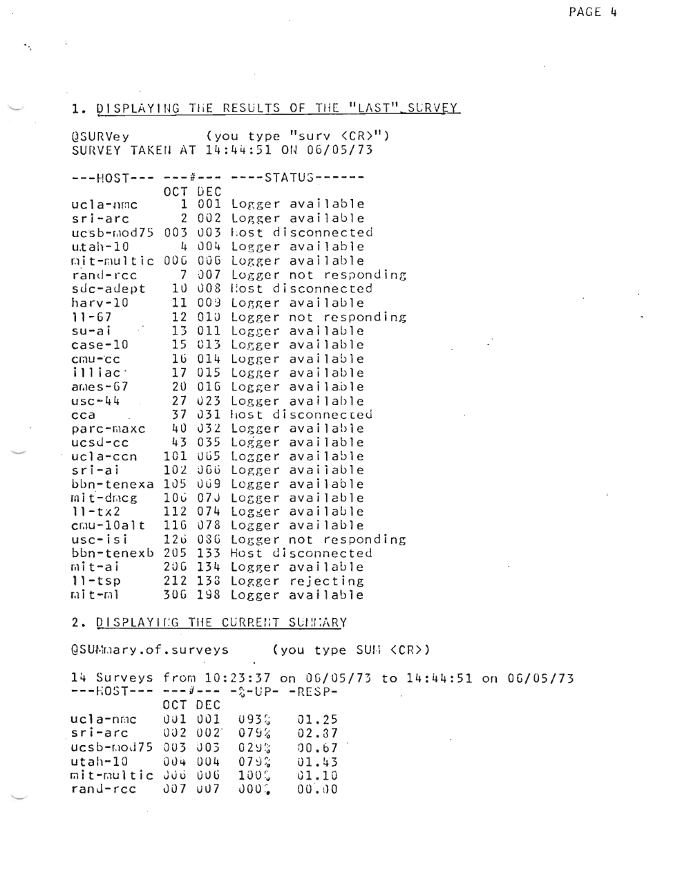 Page 4: PAGE 4
"L/\ST lI.SLRV,I:l
1. OISPLJ\Ylr~G TilE RESULTS OF TilE
QSURVey (you type " s u r v <CR)II)
SUHVEY TAKEIJ AT 14:44:51 Ot~ 06/05/73
n:
---HOST--- ---rr--- ----STATUS-----
OCT DEC
uc 1 a -umc 1 001 Logger available
sri-arc 2 002 Logger available
ucs b-r.to d Zf 003 003 l .o s t disconnected
u.tah-10 I~ uO 4 Logger available
I.l i t -rnu 1 tic DOG OOG Logger available
rand-rcc 7 007 Lo g ge r not r e s pon d i n g
suc-auept ILl G08 l .o s t disconnected
harv-10 11 009 Lor,her available
11 - G7 12 01U Logger not responding
su-ai 13 all Log ger available
case-10 15 013 Lo~ger available
Cf,1U- OCC 16 014 Logger available
i 11 i ac . 17 015 Logger available
ar.ie s G7 20 01G Logger availabler
usc-44 27 023 Logger available
cca 37 031 ho s t disconnected
p ar c -ma xc 40 032 Logger available
ucsJ-cc 43 035 l.o g ge r ava i 1abl e
uc1a-ccn 101 JGS Lo~ger available
sri-ai 102 JGt) Logger avaiiable
bbn-tenexa 105 uG9 Logger available
rn i tr dmc g 10C 07J Logger available
l'-tx2 112 074 Log ~er available
emu -lOa 1 t 11G 078 Logger available
usc-isi 12G OSG Logger not responding
bbn-tenexb 205 133 Host disconnected
mit-ai 20G 134 Log~er available
l'-tsp 212 133 Logger rejecting
r.l i t -m l 30G 198 Logger available
2. DISPLAYlr :G THE CURREr:r SLl~r:;\RY
QSUl.1r.la ry. of. su rv e y s (you type sun <CR»)
14 Surveys from 10:23:37 on OC/05/73 to 14:44:51 on
---I-;OST--- ---J--- -~~-UP- -RESP
OCT DEC
ucl a-rime lJJl Ou1 U9 3 ~~ 01.25
sri-arc 002 002 ' 07 9 ~~ 02.37
uc s b-r .io.I 75 aU3 DO) o2 ~ ~ ~ 00.'67
utah-10 OU .. 004 o7~;~ 01.43
' ..rod t vmu l tic uu o uuli 100 ~ ~ G1.10
ranJ-rcc 007 uLl7 00 U ~. 00 '. I) 0
OC/05/73