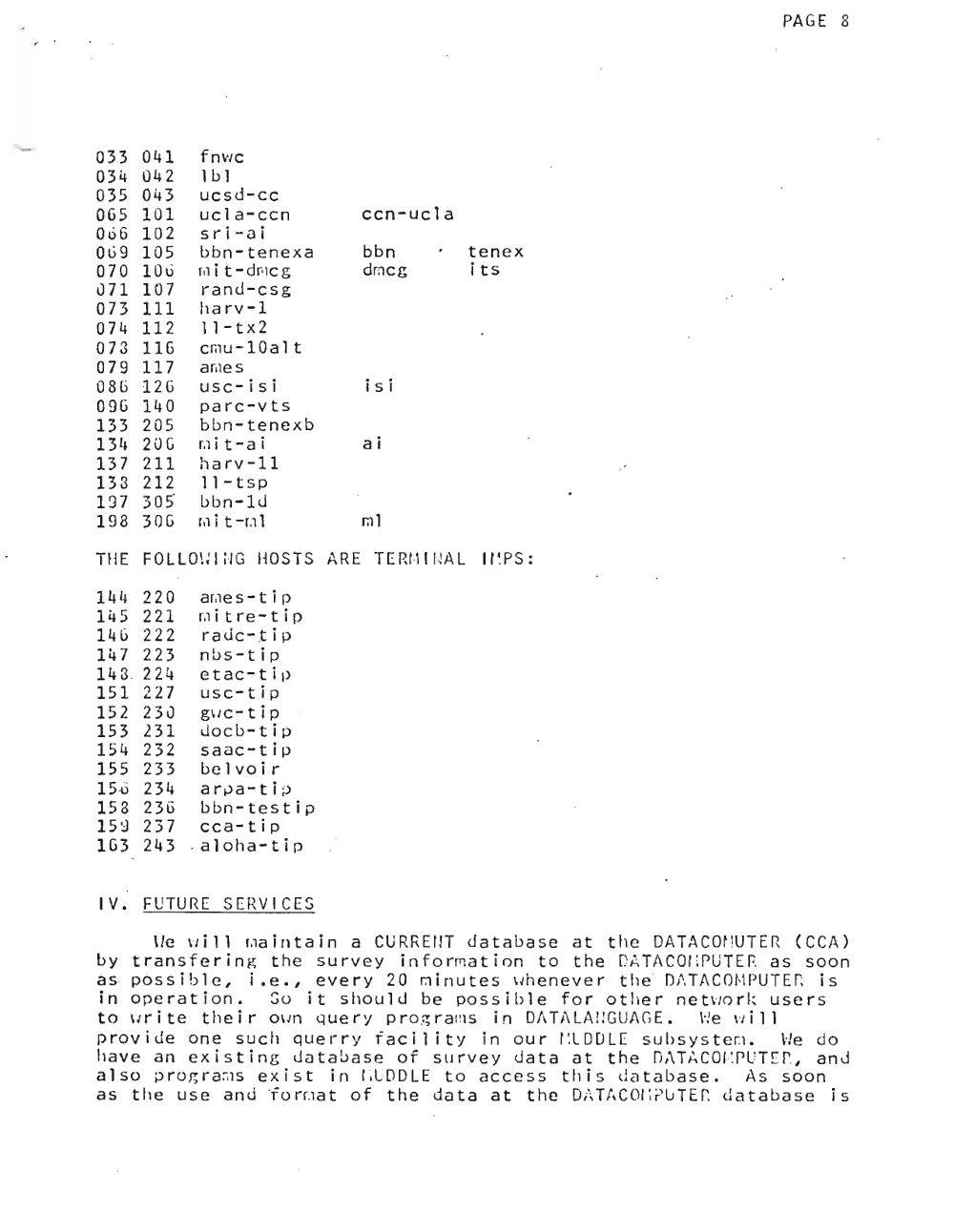Page 8: PAGE 8
033 041 f nwc
034 042 1b 1
035 043 ucsd-cc
065 101 ucla-ccn ccn-ucla
006 102 sri-ai
OG9 105 bbn-tenexa bbn tenex
070 lOG 1,1 it -dr'lcg dmcg its
071 107 rand-csg
073 III harv-1
074 112 ll-tx2
073 116 cmu-i l Oa l t
079 117 ame s
08G 12G usc-isi is i
09G 140 parc-vts
133 205 bbn-tenexb
131~ 20G r,lit-ai a i
137 211 harv-11
133 212 ll-tsp
1~7 305' bbn-1d
198 30G 1,1 i t -1.11
THE FOLLm:1 ilG HOSTS ARE TERf ·lIl ·!AL Il~PS:
141~ 220 ar,le s - tip
145 221 r,li t r e - tip
14G 222 rauc-,tip
147 223 nbs-tip
143 .224 etac-tip
151 227 usc-tip
152 230 g\JC- tip
153 231 Jocb-tip
154 232 saac-tip
155 233 belvoir
15 ,0 234 a r o a-r t l o
158 236 bbn-testip
159 237 cca-tip
1G3 243 , a l o h a - t i p
IV. FUTURE SERVICES
\/e w l l l r.ia l n t a l n a CURREllT d a t ab a s e at the DATACm:UTER CCCA)
by transfering the survey l n f o rrna t l on to the Dt-TACOl tPUTEF as soon
as possible, l s e , , every 20 rn l nu t e s whe n e v e r the ' f),\TACO/,iPUTEr; is
in operation. ~o it should be possible for other n e tv.o r k users
to wr l t e their O\Jn query p r og r am s in DAT;\LAt:GUAGE. \'!e \'Jill
provide one such Querry r ac l t l t v in our l:lDDLE s ub s y s t crn , He do
have an existing database of survey data at the O,\Ti,C01 :rUTr.r., anJ
also p r o g r ams exist in L LDDLE to access this database. As soon
as the use anti f o rr.ia t of the d a t a at the DATI\COr : i-'LJTEr. database is
