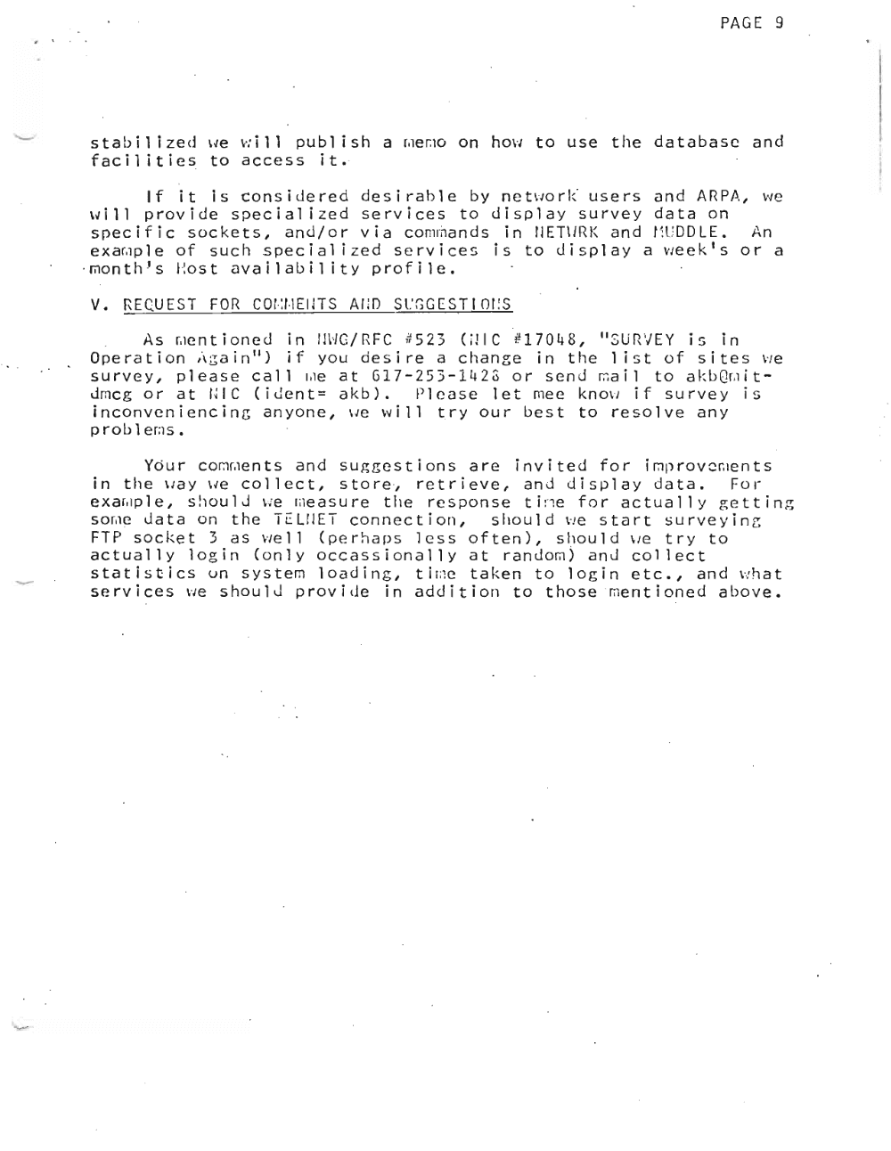 Page 9: PAGE 9
, , . .
s t ab l 1 i zed we w l 11 publ ish a r.ierno on hOVI to use the database and- facilities to access it.
If it is considered desirable by nc two r k' users and ARPA, vi e
w l l l provide specialized services to display survey data o n .
specific sockets, and/or via commands in fJET\JRK and f TDDLE. An
exa~ple of such special i zed services is to display a week's or a
-rnon t h f s Ho s t av a l l ab I l i t v profile.
v. REQUEST FOR COr-:1 ·1EIJTS AIm Sl.'GGESTI OI:S
. As r.icn t l on e d in m ·/G/RFC #523 (;llC #1 7 0 4 8 , IISUrUEY is in
Ope rat ion ;\ ;;a i n II) i f you des ire a c han 8 e i nth eli s t of sit e s \'1 e
survey, please call rile at G17-253-1I~23 or send rna l l to akb Qr ,lit
drnc g or at 141C (iJent= a k b ) , Please let mee know if survey is
l n corrv e n l e n c l n g anyone, \Je will try our best to resolve any
p rob 1eras •
Your cornme n t s and suggestions are invited for I rnp r ov crue n t s
in the vav we collect, store, retrieve .. anJ display data. For
e xe i.ro l e , s hou l d we me a s u r e the response t l ri e for actually getting
s or.ic data on the Tt:LrlET connection, should we start s u r v e y l n g
FT P soc ke t 3 a S VI ell ( per hap 5 1c s s 0 f ten ), s h 0 u 1d \ let r y t 0
actually login (only occassionally at random) anJ collect
5 tat i s tic sun s y s t em loa din g , t i (;; eta ken to log i net c ., and \'! hat
services we should provide in addition to t ho s e vrn e n t l on e d above.