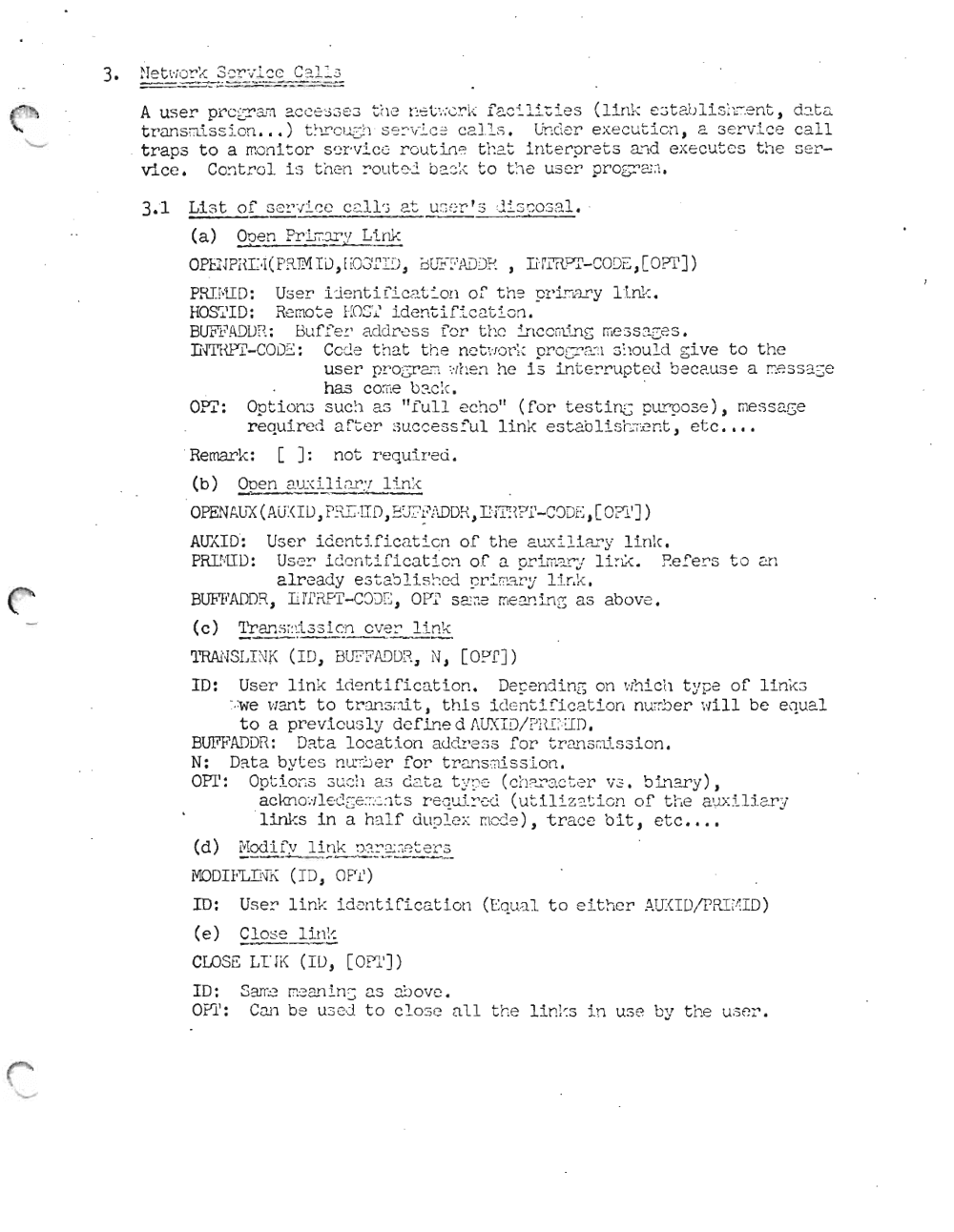 Page 11: 3. ~ I= t ~'; (j!" ~ ': 3 ~~r -:/l~ c C ~1=- 3
==---:::.::--:-:..: .:::::. -=.;:.:..~~--_...=--=---= =
A us er pr c gr em a c ce sa ec t ~l e t~ ,::;t ~/; cr i ( f 2. c "i. l i -:i e s (lir1 1-: c c t a..b l i s ~'L~: _ rJ. t J dat a
t r an s rrts s i on ) t··, r r"" c. ,- ;) , ,,, c·--' I- ;e " ce I.Ls T'r.",("i ,::r e xe cut I cn ~ a er'v .l.ce c all"" c...u i 1; L.:.. ....... _ .J ~ ' ..... . _._.'..A;~ v .... _ G _ . ._ ' ,J e \.; _ .._ ~ .... - ', '- -- ... - _ _
tra ps to a mon i t or S (~ I' V :!. C 0 r-c ut in e t ha t in t erpr ets and ex ecutes t h e s er
vic e. Con tr o l. Ll t c en :,out c·.:l b::=.:.; l;: to the u ser pro S-::'-' <:'1 ;" .
3..1 Li st of s e l".;i.ce C 2.11 'j at u ~; f :r ' s di sco sa l.
(a) Ooen Pri iT. :'.I'.'! Link
----. . ~- -
PRII-lI D: User ijent i fic 2.~ion o f' t.he p:d.r.!.'J..ry Ll.nk ,
HOS'i'I D: Re mo t e EOS·.i.' id e!l'cif ic 2. t i on .
BUFl~ A D LJ F\: Buf'f'e; : addr ess for t ho irl CC l.u.rlG measages ,
nm {Pl'- C O D~: Cede t hat t h e nc'c \· !·.) r: : P:'OCI'c.Sl sho u.ld gi ve t o t he
us er P!'OG!'2.:":,,, ::lr:en he i s Lnt.er-rupt.ed becau se a r::ess 3. se
has coree b2.C;( .
on: Opt Lono S U C:l a s "full e cho" ( f or test in.::; p urp o se }, message
re qui r ed aft er succe asf' ul, li nk e stab li s r-:r i;cnt , et c ••• •
. Remar k: []: n ot r equi r ed .
(b) Ooen aux.i l i ar v l i nk
-'--- -- - -----
OP.... N"U-X(" ..·( I lJ n"- i Tr1 P' Tt':'r" r1 O" T' ''''''''') ' :;' '' ( v ....Dc • r o :;ti ' ])l:!.. h Au . , ~ ~ w · , ..l .l }, ~ u i: ~ ' : 'u...t r\ ,l:·H ;\ c l - v ..} z... , ~ . 1
AlfAIO': Us er Lderrt iI' Lcat Lcn of the c.1...:.xi li ar y l i n k.
PRE·TID: US0~ i de n ti fica t ion o f a pri ffi~~Y li ; ~. Eefers t o a1
alre ady est a'81i s::.ed 9 r::' r: :3. r: ~: Lf.r.k ,
BUFFA..lJD:i., Ii rl'?.F'l'- COD E , a PI' S21 ;;e mean ing as abo ve .
(c) 'l'r an S ~ : li. 3 3 i c n e ve r
'lTRANSLI NK ( I D, BU?Ff\DDI1 , ' '1 , [ O? T ])
10: Us er lin k i de n ti fi ca t i o n. Depe nd Lng on ,.. ihich t ype o f 1 i nke 3
~ · : w e want to t runs mlt J thi s Lde nt .L f'Lca t Lon nu rb er- 'di ll be e qua l
to a pr e vi ou sl y de fin e d AUX ID/ PR E-UD .
BUFFA-DDR: Data location addr-ess f or tr a ll. s r.1iss ion .
N: Dat a byt e s mr:0er f or t r-anscrls.s Lon .
aPr' · l ..-l ~u........" .......... .11 a" ""'r1 ........"t-...... c... t- ~~~, n ,.,.._ ....... .:. -....L ...... _ J..... . b In ar y )• ( ch ar-ac t.er .l.i JOot Lor.s..... ._\... JJ, AU .. ) ~ ..... .., . ~c T ',.J '- ..-.o..
ac kn o':ll e c:ge :;:'2:1t s Y'equi:::'c-d ( u t i l i z ~ t i o n of ti.... e 2.ux i U a ry
' l in1-:s in a haLf dup l.ex mcde ) , t r a ce bit , etc ••.•
(d) 1, TOO l' I~ V I i nk ' ) ~ ~ ' :1' ~ :> l- "' r ~-: .J,._ _ "7_ l".. _.:.;;_-=..~..:.~-'::.. ":" "7_
i'lDDIFLI N"K (I D, OP1')
ID: User l i nk Lden t i f'Lcat Lon (Equa l to e i t h er AU:<ID!P R.l tI1 I D)
(e) Cl os e 1in !-::
CLOSS LI J i< (I D, [ OPl I])
10: Sarr.~ riean lrr; 2. S ao ove ,
On ': CDJ1 be us ed t o c l os e all t he Ltn ks in U3 e by t he us er-.