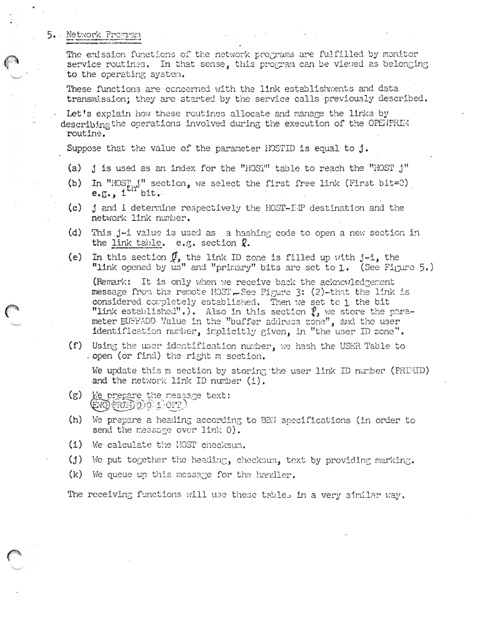 Page 13: - - - - --- -
T:'1 e enl. ssf.on f'unc t Lons of t he n et wor k proV 'W,I3 are f u l fll l ed by moni.tor
se rv ic e r out I ncs , I n tha t sen se 5 th i s pr 0C-'?J] c an be vi.e-red as be Long ing
to the oper-at ing sys t.eu .
These Iunct I ons are con ce rn ed ':li t h t he li nk e s t e.bli sh:r.ent s and da t a
trans rrd.ssion; the y ar c: 3 t~t ej by th e s e r~lc e c all s pr ev io usly des c ri b ed .
Let's ex p lain hovr t h es e r out i n es alloc ate an d manage the links by
descr-Ib'ing t he oper a ti on s Lnvo.Lved dur In g t he exe cut i on of t he OPEi'[PRTI ;I
routin e.
Suppose th a t t he va lu e of t he p ar a raet. er- HOS' l'ID is e qu al to j.
(a) j is us ed as an i ndex for th e "HOSl,1I tab Ie to re a ch th e "HOSE j"
(b) In " HOS't,j" s ection, He s ele ct th e fir st fr ee link ( F'ir 3t bi t =Q )
e.g., i n bit •.
(c) j and i det.errnln e r-es pect Lve l y t he HOST-LIP de s tin at io n and t he
net work li nk n umo er ,
(d) 'l'hl.s j -i V2. J.u'] is us ed as a hash in s code t o op en a new sect ion Ln
the link t a bl e. e. g. se ct i on ~.
(e) In t hi s s ection 1, t he l in k 10 zone i s fi l l ed up \'Ji t h j - i , t he
"link opened by us" and "p r-Imary'' bits are se t to I ·, (Se e Ficurc 5.)
(Bernark: It is only when ':1e r ec e iv e bac k t he ackncvr'Iedgerten t
message I'rorn t {::~ r-emot e Hc) S'l' .-~ ec F iE~U! '~ 3: ( 2)- t h ::.t t he link i s
con sid er ed c .:J r:'pl e t el y est2.bli s fl t ~d . Tnen vie se t t o 1 t he bit
"Ltn1, e ~tr "( Jli - ',-, ,... ,1") "lso; n t' j s s e c t i cn -0 • ' ::> ", ... or .... t ne ,..., -, ,.., 2.(\. ..., c;. .__ ~l.~'-A • • .t \. ~ _ ~ !1 . v_ J. -\:J 'l ,t.. . ,Jl,.. .L _ .. J._ ~ ~:~
meter Bllil,'!IDD Va I ue i n t:'e "b uf f er add r ea s z one " , and t he user
Iden t I f'Lca t.Lon nurroer , i r.,plic it l :.' Giv c!!, In "t he u ser ID zone Of.
(f) Usin G t he user - id cr;t if ic a.t J on n uro e r-, ', jC hash the USER. 'I'ao I e to
_open (or f i n d) t he r i gh t m s ec t i o n.
\~e upd at e t h i s m sec tion by st.o r-Lng -the us er l i m I D n umb er' ( PHP'LT. D)
and t he ne t :·;or';-:: li nk ID n umb er- (L) ,
(g) ~ ""'Y> e Y"<>~.... YO c ... . ..t:::'" ....o ~ " - - e J,..L.'_ :.- .J":~ .~ t ex t :u ~ • . • _ ...:l
~e::.~ \@ 0)'9'.:- .t ~·, ~~ -} .
(h) w~ pr e p ~~e a he 2Ji ns a c cordin~ t o B3:! 3 p~ c i f ic a t io ns ( i n or der to
sen d t he r:..=3S:J.:: ~ ove r lin ;: 0).
(i) 1,'!e ca lcu l at .e t he EOST che ck sum,
(j) He put tOGet he r th e h e2.d i : l~~ , che ckc uu, t ex t by provi di nG mOU'ki ng .
(k)
!
i
I
,
I
I
!
II
I
II
I