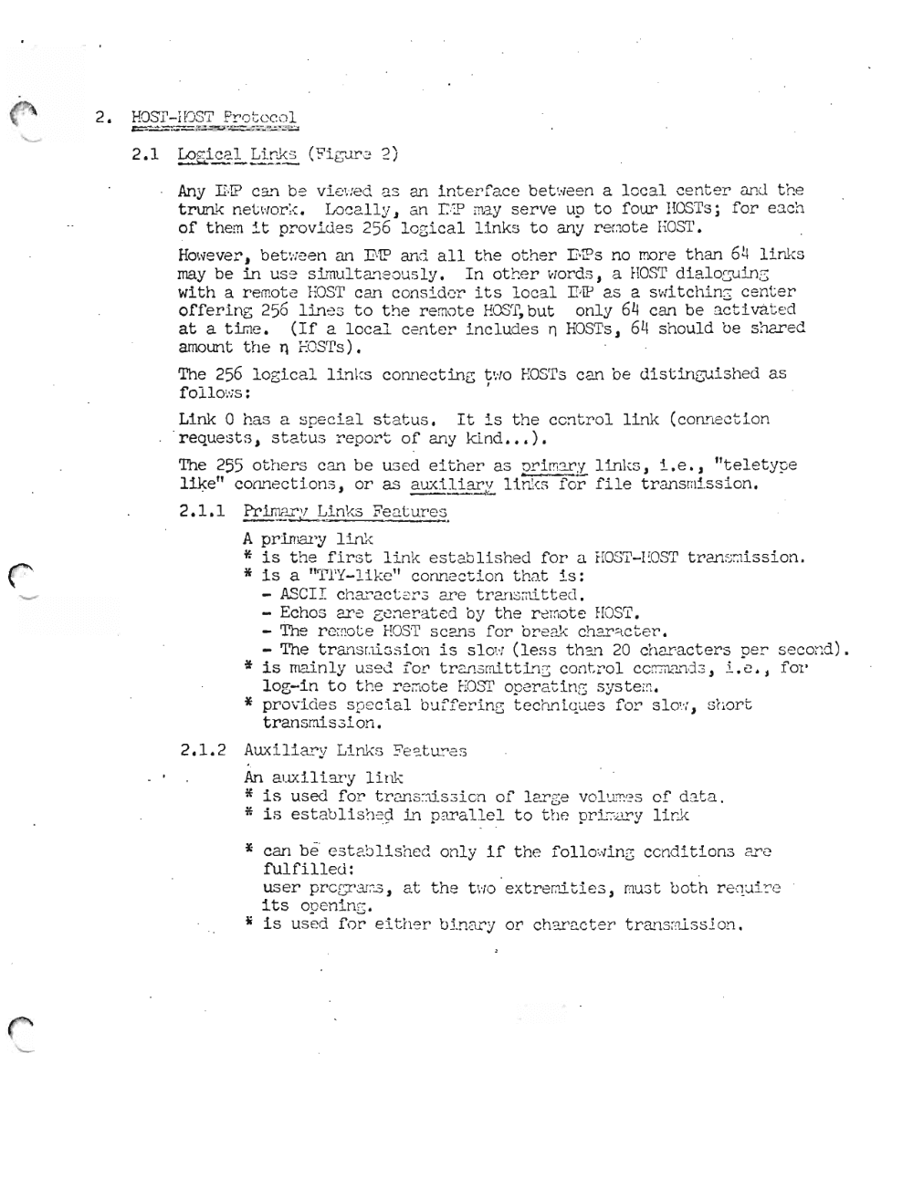 Page 5: 2. HOSl'-HJST Pr'c t c co L
= '-- .;..-=-= -"= -=:::.:= =
2.1 ' Lo ~i c c l Lir~ s (~i bJre 2)
~-- - - - --
Any n·I? C:L'1 be v.L evre d as 2.l1 Lnt erf'ace be t we en a lo c al ce nt er and the
t.runk net wo r k, Lo ca lly J an r.::P may se r ve up to four HOS Ts; for eac h
of th em :!.t pr ovi de s 256 l o gic al link s to an y r-e mo t e EOST .
Ho wever' J bet ween an ]].1P and a l l t he ot her niP s no mor-e t h an 64 li nks
may be in us e s.imu'It anecus Iy , In ot h er wo rds J a HOSrr di e.lo Sru in S
with a re mot e EOST c all c on sid er its l oca l I:·IP a s a svd t chi.nx cent e r
offerin g 256 1:L'1 8 S t o t he r-emot e HOS rr, but onl y 64 can be 3.C'ti va t ed
at a t~e. (If 2. loca l cen ter inc luj e s n HOSTs , 64 s houl d be shar ed
amount t he n EOST' s ) .
The 256 Logf.c a.l Lin k s c onne ct in g t';, IO EOS'r s C211 be d ist in GU i s hed a s
fo110 ',.: s:
Link 0 has a s pe ci al s t atu s. It is ' t he ce n t rol lLllk (c o nYlec t i on
' r eque s t s , s t a tu s re po rt of 2.l1y ki nd ••• ).
The 255 ot h er s c an be u s ed e i th er as 2£.! rr,:::.r y lin k s, i.e., "tel et ype
Llke" co nn e ct i on s, or as a U:<ili2- 11r.k ;.; fo r file tr ans mi s s i o n.E1~
2.1.1 Pr WE.r V Li nks Fe at ur es-- ----'--_. .
A pr-Imary lin.%
* is t he f ir s t l i nk est2.b lishe d f or a HOST -EOST tr an s ::1i ss io n.
* is a "T'l'Y- lik e" conn ect i on that i s:
ASCI I Ch Cl" 2.ct 2r 3 ar e tran 3mit ted .
Ec ho s are ~):~ner e.ted by t he r-erno t e HOS'1' .
The r'e tnot e HOS'l' s can s for b reak char-ac ber-,
The t.r-ansr.tlas l on is s l.ow (l es s t h an 20 ch ar ac t er-s p er se cond ) .
~ is mainl y us e d for' t.r-ansmi.t t.Lng cont r ol CO:T:Tl.:::""1d 3, L, e. j fo r
Log-d.n to the r e r;-.o te EOST ope r-at lng sys t em••
* prov l d ~ s s pc c ta l b uffer in G t e chn l q ues for' 5 1 0': ;, sh or-t
t.ran smis al o n.
2.1.2 A ~ ( il i 2~ Y L1D~s ~ e ~ tur 2S
An aux ili ar y l i nk
* is us ed f or tr2l1 s ~:,d.s3ion of larGe '1 01'.1.;::=s of d at a .
* is eat ab l t sh ed In par'a 'lLeL to the priJ-:-:':lr y li nk
* can be' es t ab lis hed on l y if t he fo l lo ~..linG co ndi t i ons ar c
fulfill e d:
user p rc cr ;.:u:,-'3 , at t h e t wo ex t.rernl.tl es , mus t bo th r equi r e
its operrl n g,
ii is us ed f o r el t he r 'o5.!1 2try or c har a c t el' t.r an sml.as.ion .
