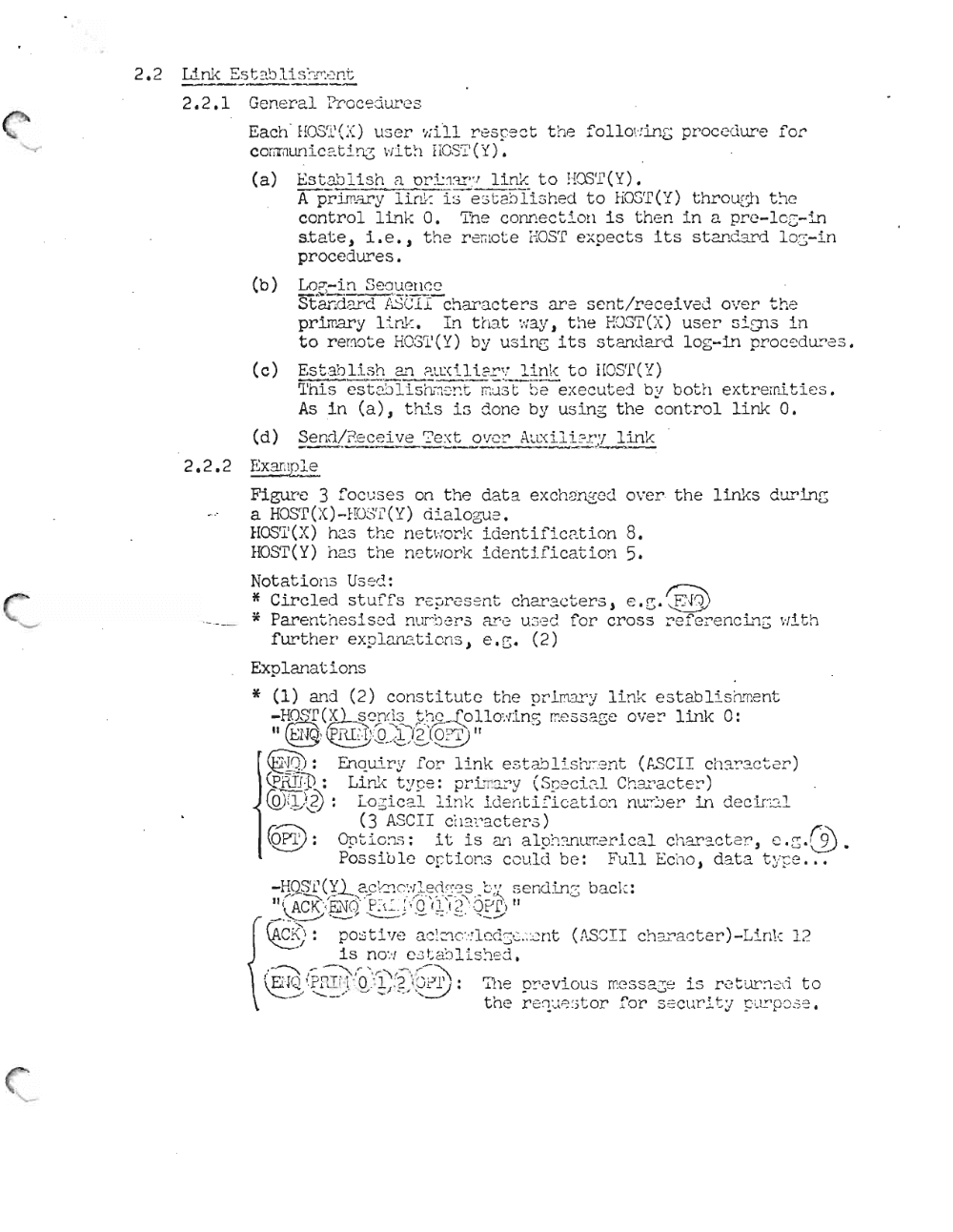 Page 6: 2.2,1 Gen er al Pr-oce dures
Eac h - HOS~L'( X) user ,,;it 1 r-escect t he foll O\' :i nG pr oc ed ure f'or
cc crcun l.cat.L ng \'i i t ~ l iIOSI' ( Y) A,
1..'.,. t-,, 1-) i l' sh ~ O""' ;' 1 '~ V" 1 ] i nk "' 0 1.[(\C'P (Y )(a) ~,:) v...-l. _ v ( ... l.. . _ ., _ . . _ c.. L. . ...<.....U _ •
A pr irnar y If[l1·: i s e :.; t aSTi s hed to H00T ( Y) t hr-ough the
control lin k O. The conn ect Lon is t h en i n a pre - loc -i n
state, i.e., th e re~~ te HOST exp ec ts its st and ar d l OG-in
proce d ures.
(b) Lo ~- i n Se o ue n~e
St ar:ct'2;:'c f .sC.:l l- char a ct e :-- s are sent.Zrece lv ed ove r th e
pr- Imary Li. nk, LI1 t h at ':ray , t he EOST(X ) us e r 5 2.Q1 3 in
to r e ~o te HOS T(Y) by u si ne it s s t a~ dar d 10 g- LI1 proce dures .
(c) Est a bli sh an P..UXi 1. i.9.:" .~ Li.n k t o HOST (Y )
~'his es t :~Sl is h- ll e! :. s!7I U: 3t E e-e x ec ut e j by b ot h extr e mit i e s .
As in (a), this i s done by us i ng t he cont r ol l i nk 0,
(d) __ . _ _ _ _ _ J' _Se nrl/ Pe ce 'ive ':'ext over A.uxili21"! l i n :'::
2.2,2 E x~p;~.
Ff.gur-c 3 f'ocus e s on t he d at a e xch an ged over t he lin ks dur-Ing
a HOST(X)-EOST( Y) di alo ~J e.
h t.h .... 1 " 4' .~. 1-' 81-100'-'1"('() as .1"8 n et vr or-x lOenC ll.l cn .... a.on •
HOST(Y) has t he n et wor k identifi catio n 5.
r: